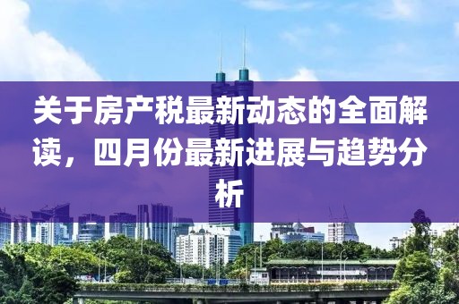关于房产税最新动态的全面解读，四月份最新进展与趋势分析