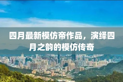 四月最新模仿帝作品，演绎四月之韵的模仿传奇