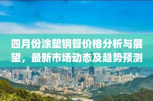 四月份涂塑钢管价格分析与展望，最新市场动态及趋势预测