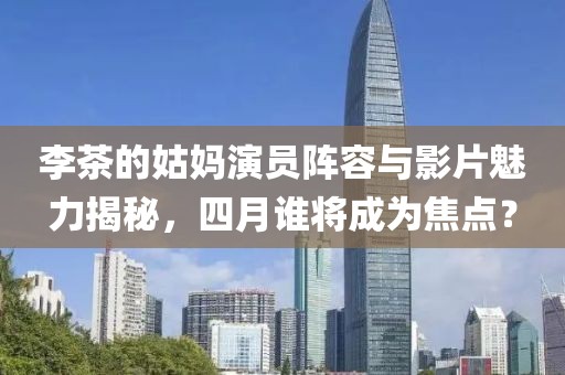 李茶的姑妈演员阵容与影片魅力揭秘，四月谁将成为焦点？
