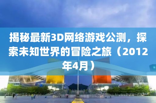 揭秘最新3D网络游戏公测，探索未知世界的冒险之旅（2012年4月）