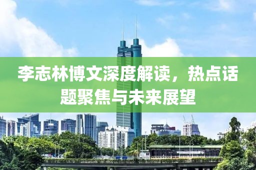 李志林博文深度解读，热点话题聚焦与未来展望