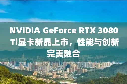 NVIDIA GeForce RTX 3080 Ti显卡新品上市，性能与创新完美融合