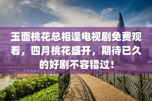 玉面桃花总相逢电视剧免费观看，四月桃花盛开，期待已久的好剧不容错过！