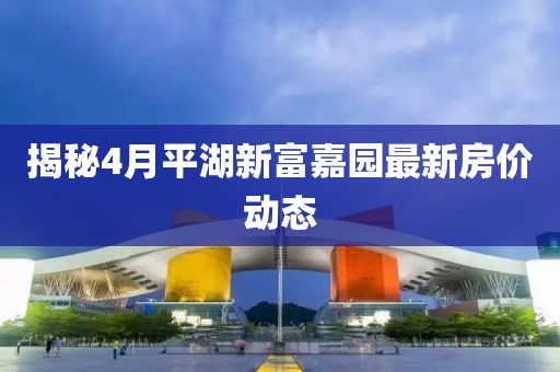揭秘4月平湖新富嘉园最新房价动态