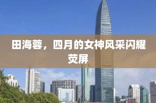 田海蓉，四月的女神风采闪耀荧屏