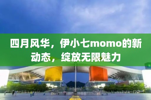 四月风华，伊小七momo的新动态，绽放无限魅力