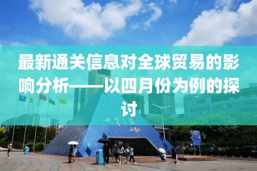 最新通关信息对全球贸易的影响分析——以四月份为例的探讨