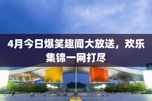 4月今日爆笑趣闻大放送，欢乐集锦一网打尽