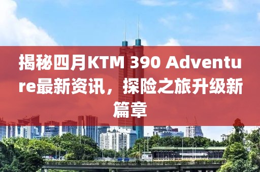 揭秘四月KTM 390 Adventure最新资讯，探险之旅升级新篇章