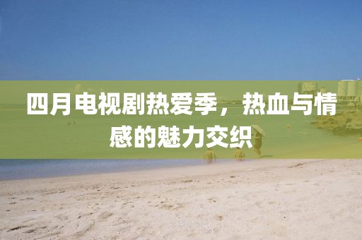 四月电视剧热爱季，热血与情感的魅力交织