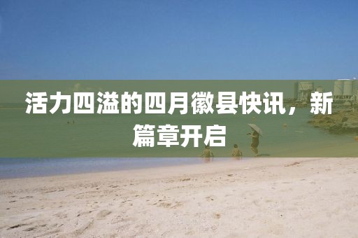 活力四溢的四月徽县快讯，新篇章开启