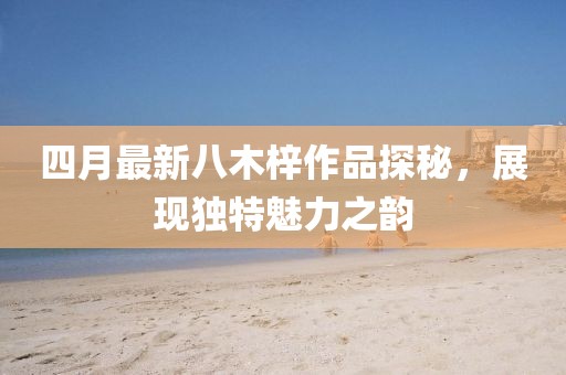 四月最新八木梓作品探秘，展现独特魅力之韵