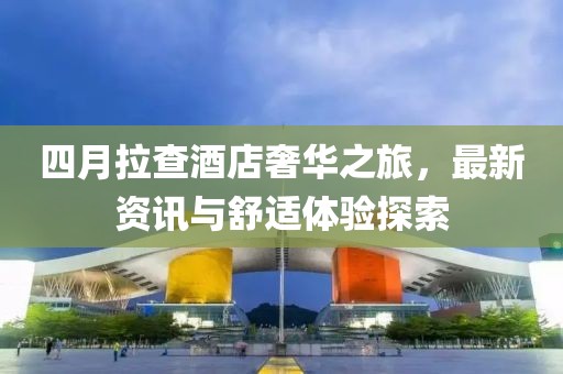 四月拉查酒店奢华之旅，最新资讯与舒适体验探索