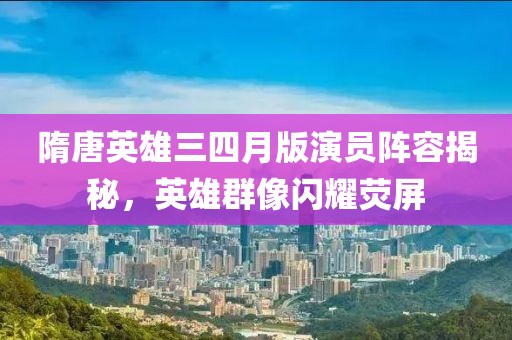 隋唐英雄三四月版演员阵容揭秘，英雄群像闪耀荧屏