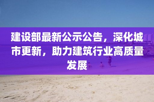 建设部最新公示公告，深化城市更新，助力建筑行业高质量发展