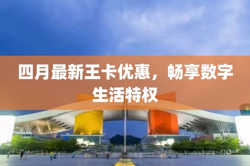 四月最新王卡优惠，畅享数字生活特权