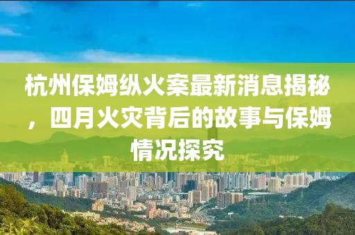 杭州保姆纵火案最新消息揭秘，四月火灾背后的故事与保姆情况探究