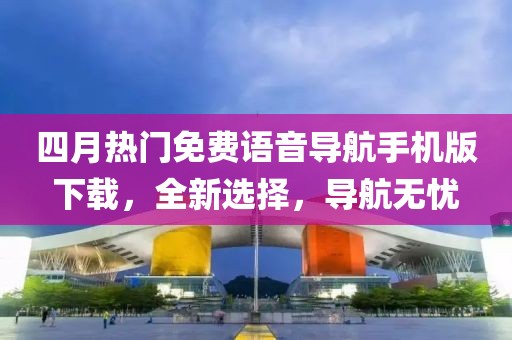 四月热门免费语音导航手机版下载，全新选择，导航无忧