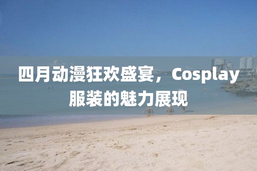 四月动漫狂欢盛宴，Cosplay服装的魅力展现