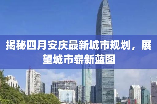 揭秘四月安庆最新城市规划，展望城市崭新蓝图