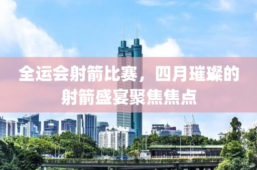 全运会射箭比赛，四月璀璨的射箭盛宴聚焦焦点