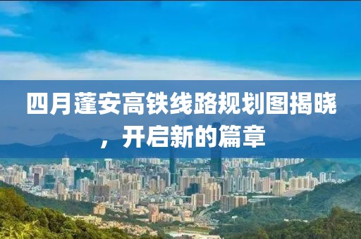 四月蓬安高铁线路规划图揭晓，开启新的篇章