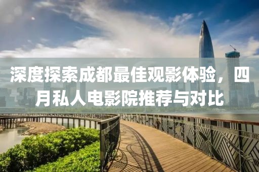 深度探索成都最佳观影体验，四月私人电影院推荐与对比