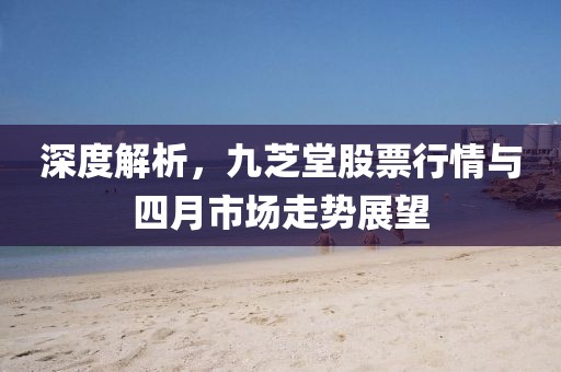 深度解析，九芝堂股票行情与四月市场走势展望