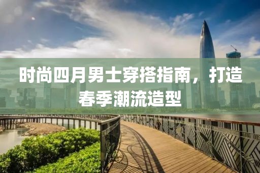 时尚四月男士穿搭指南，打造春季潮流造型