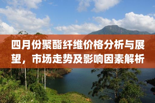 四月份聚酯纤维价格分析与展望，市场走势及影响因素解析