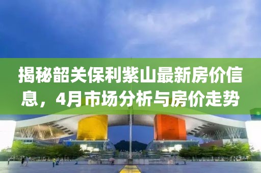 揭秘韶关保利紫山最新房价信息，4月市场分析与房价走势