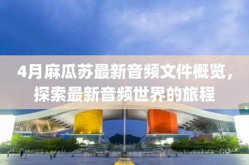 4月麻瓜苏最新音频文件概览，探索最新音频世界的旅程