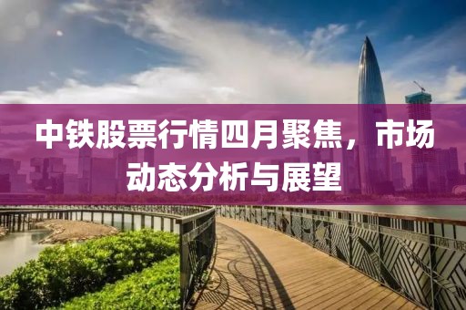 中铁股票行情四月聚焦，市场动态分析与展望