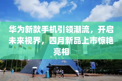 华为新款手机引领潮流，开启未来视界，四月新品上市惊艳亮相