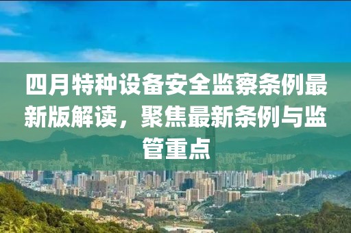 四月特种设备安全监察条例最新版解读，聚焦最新条例与监管重点