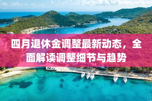四月退休金调整最新动态，全面解读调整细节与趋势