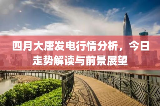 四月大唐发电行情分析，今日走势解读与前景展望