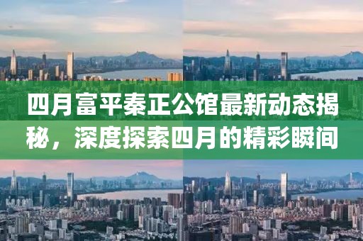 四月富平秦正公馆最新动态揭秘，深度探索四月的精彩瞬间