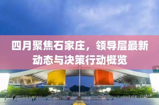四月聚焦石家庄，领导层最新动态与决策行动概览