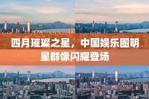 四月璀璨之星，中国娱乐圈明星群像闪耀登场