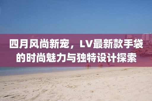 四月风尚新宠，LV最新款手袋的时尚魅力与独特设计探索