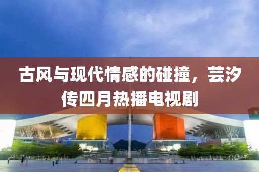 古风与现代情感的碰撞，芸汐传四月热播电视剧