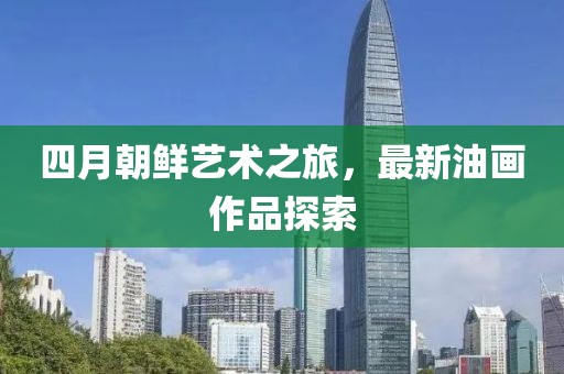 四月朝鲜艺术之旅，最新油画作品探索