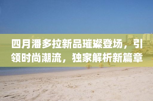 四月潘多拉新品璀璨登场，引领时尚潮流，独家解析新篇章