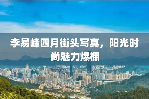 李易峰四月街头写真，阳光时尚魅力爆棚