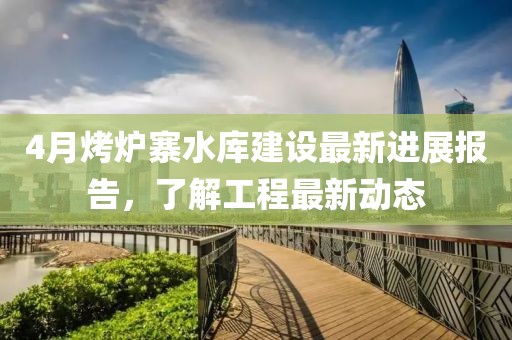 4月烤炉寨水库建设最新进展报告，了解工程最新动态
