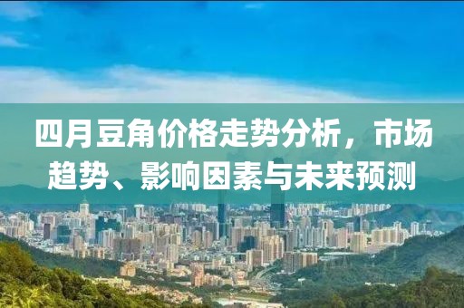 四月豆角价格走势分析，市场趋势、影响因素与未来预测