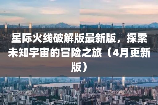 星际火线破解版最新版，探索未知宇宙的冒险之旅（4月更新版）