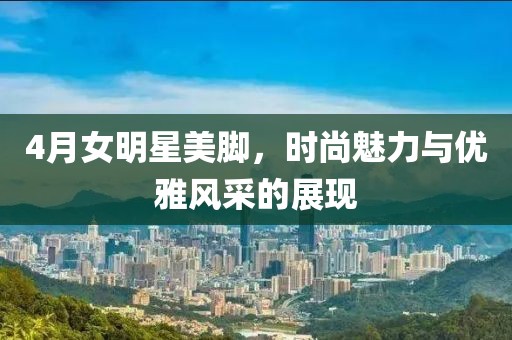 4月女明星美脚，时尚魅力与优雅风采的展现